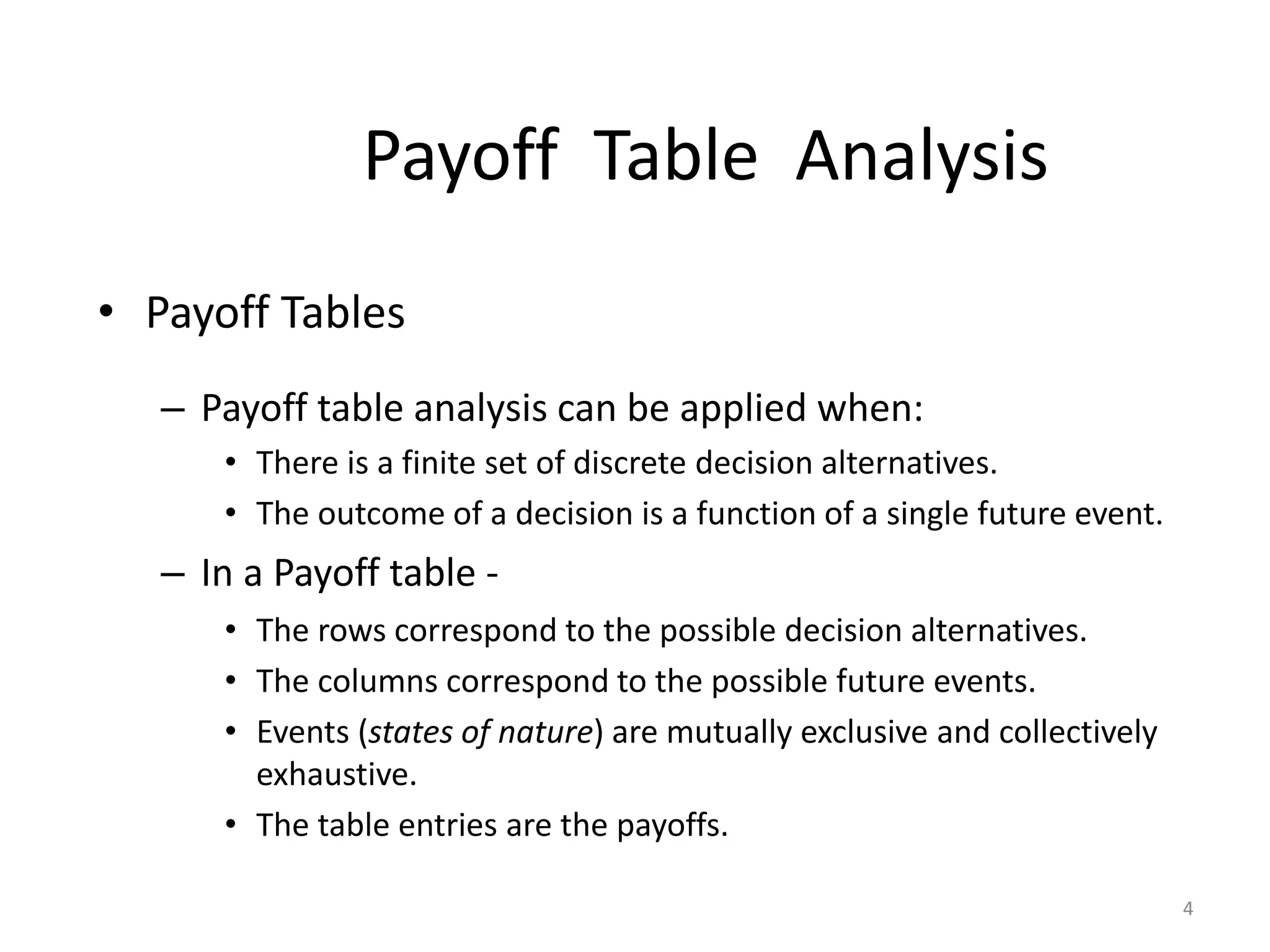 Payoff Table Analysis
• Payoff Tables
– Payoff table analysis can be applied when:
• There is a finite set of discrete decision alternatives.
• The outcome of a decision is a function of a single future event.
– In a Payoff table -
• The rows correspond to the possible decision alternatives.
• The columns correspond to the possible future events.
• Events (states of nature) are mutually exclusive and collectively
exhaustive.
• The table entries are the payoffs.
4
 
