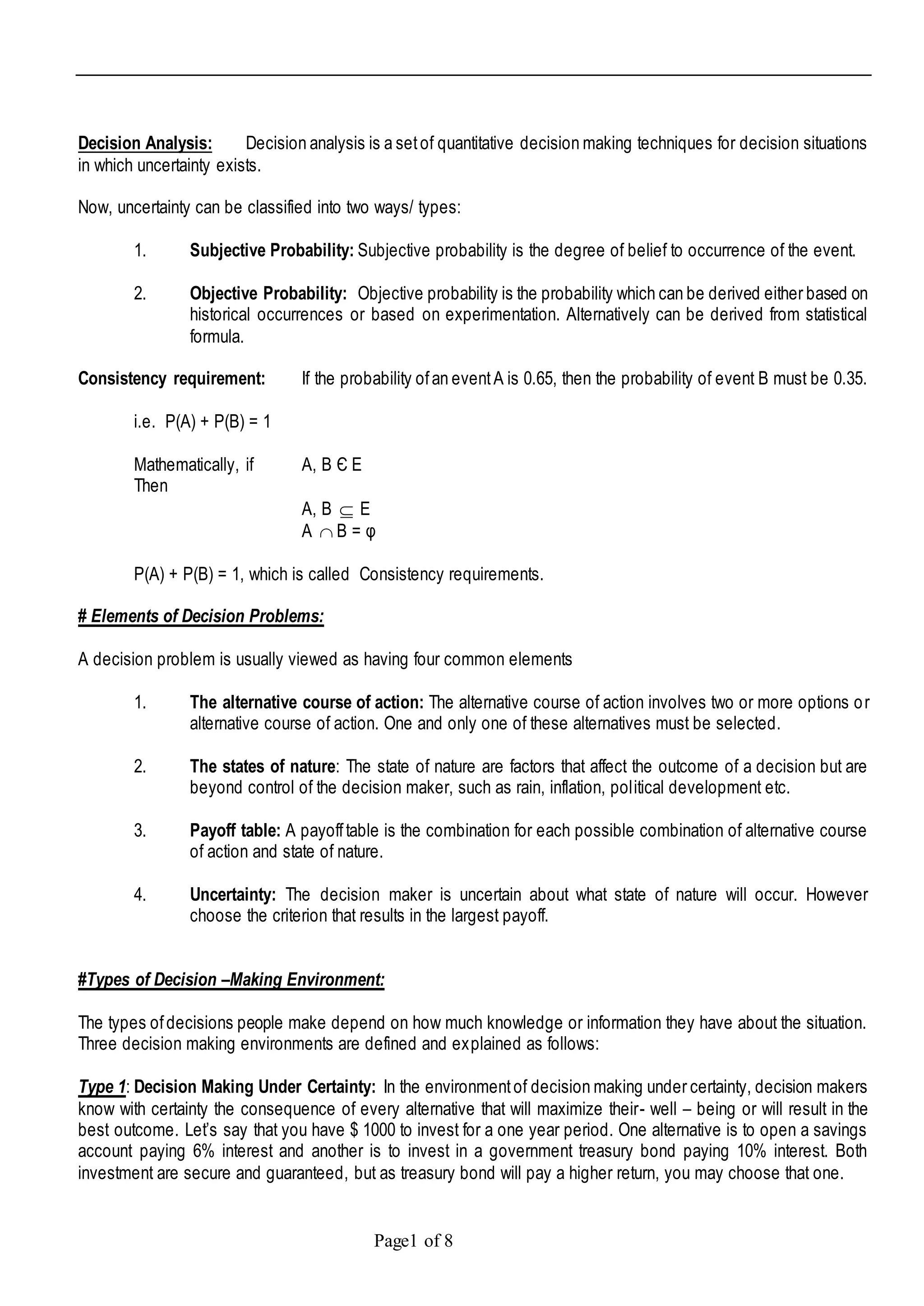 Page1 of 8
Decision Analysis: Decision analysis is a setof quantitative decision making techniques for decision situations
in which uncertainty exists.
Now, uncertainty can be classified into two ways/ types:
1. Subjective Probability: Subjective probability is the degree of belief to occurrence of the event.
2. Objective Probability: Objective probability is the probability which can be derived either based on
historical occurrences or based on experimentation. Alternatively can be derived from statistical
formula.
Consistency requirement: If the probability ofan eventA is 0.65, then the probability of event B must be 0.35.
i.e. P(A) + P(B) = 1
Mathematically, if A, B Є E
Then
A, B  E
A  B = φ
P(A) + P(B) = 1, which is called Consistency requirements.
# Elements of Decision Problems:
A decision problem is usually viewed as having four common elements
1. The alternative course of action: The alternative course of action involves two or more options or
alternative course of action. One and only one of these alternatives must be selected.
2. The states of nature: The state of nature are factors that affect the outcome of a decision but are
beyond control of the decision maker, such as rain, inflation, political development etc.
3. Payoff table: A payofftable is the combination for each possible combination of alternative course
of action and state of nature.
4. Uncertainty: The decision maker is uncertain about what state of nature will occur. However
choose the criterion that results in the largest payoff.
#Types of Decision –Making Environment:
The types ofdecisions people make depend on how much knowledge or information they have about the situation.
Three decision making environments are defined and explained as follows:
Type 1: Decision Making Under Certainty: In the environmentof decision making under certainty, decision makers
know with certainty the consequence of every alternative that will maximize their- well – being or will result in the
best outcome. Let’s say that you have $ 1000 to invest for a one year period. One alternative is to open a savings
account paying 6% interest and another is to invest in a government treasury bond paying 10% interest. Both
investment are secure and guaranteed, but as treasury bond will pay a higher return, you may choose that one.
 
