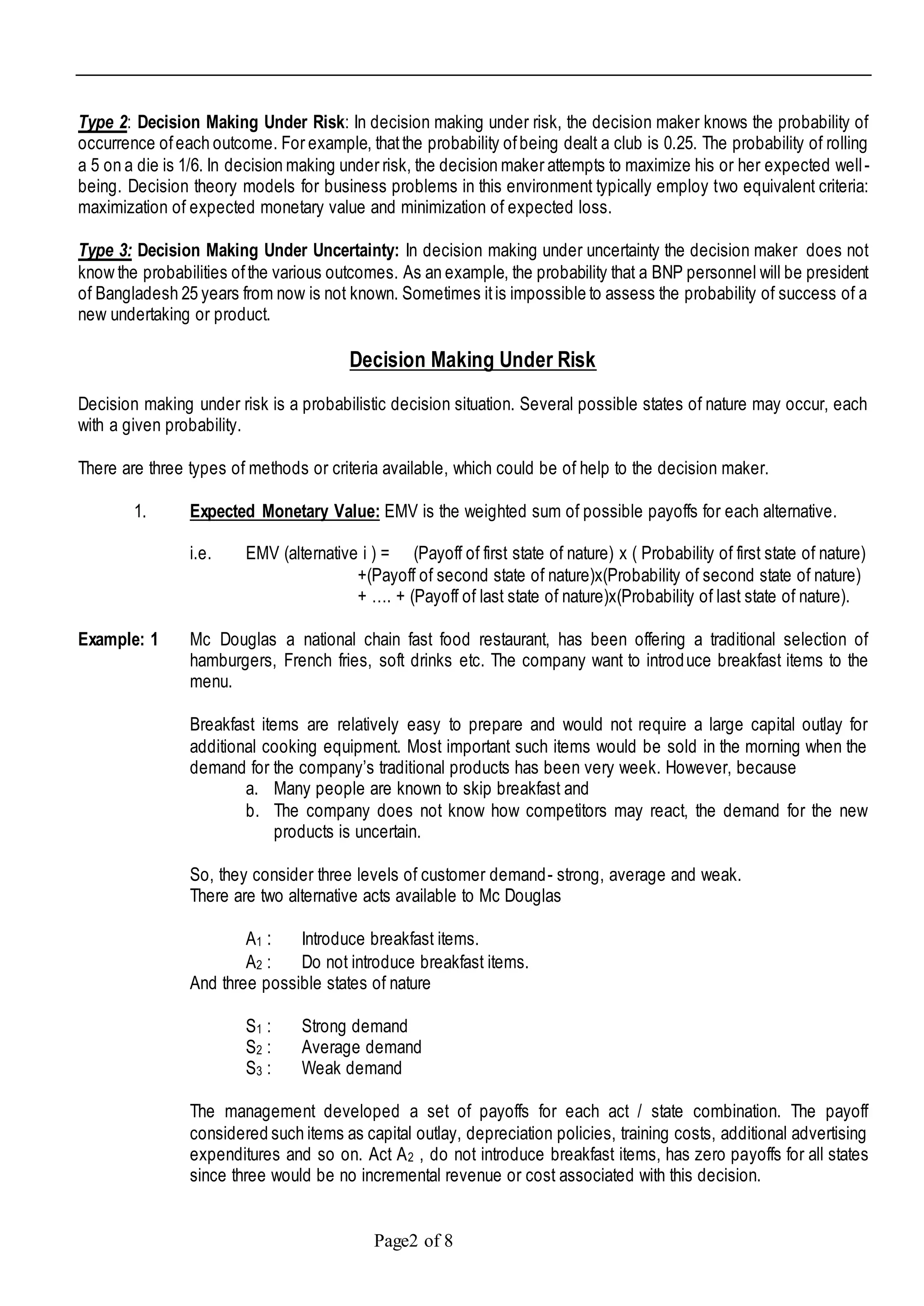 Page2 of 8
Type 2: Decision Making Under Risk: In decision making under risk, the decision maker knows the probability of
occurrence ofeach outcome. For example, thatthe probability ofbeing dealt a club is 0.25. The probability of rolling
a 5 on a die is 1/6. In decision making under risk, the decision maker attempts to maximize his or her expected well-
being. Decision theory models for business problems in this environment typically employ two equivalent criteria:
maximization of expected monetary value and minimization of expected loss.
Type 3: Decision Making Under Uncertainty: In decision making under uncertainty the decision maker does not
know the probabilities ofthe various outcomes. As an example, the probability that a BNP personnel will be president
of Bangladesh 25 years from now is not known. Sometimes itis impossible to assess the probability of success of a
new undertaking or product.
Decision Making Under Risk
Decision making under risk is a probabilistic decision situation. Several possible states of nature may occur, each
with a given probability.
There are three types of methods or criteria available, which could be of help to the decision maker.
1. Expected Monetary Value: EMV is the weighted sum of possible payoffs for each alternative.
i.e. EMV (alternative i ) = (Payoff of first state of nature) x ( Probability of first state of nature)
+(Payoff of second state of nature)x(Probability of second state of nature)
+ …. + (Payoff of last state of nature)x(Probability of last state of nature).
Example: 1 Mc Douglas a national chain fast food restaurant, has been offering a traditional selection of
hamburgers, French fries, soft drinks etc. The company want to introduce breakfast items to the
menu.
Breakfast items are relatively easy to prepare and would not require a large capital outlay for
additional cooking equipment. Most important such items would be sold in the morning when the
demand for the company’s traditional products has been very week. However, because
a. Many people are known to skip breakfast and
b. The company does not know how competitors may react, the demand for the new
products is uncertain.
So, they consider three levels of customer demand- strong, average and weak.
There are two alternative acts available to Mc Douglas
A1 : Introduce breakfast items.
A2 : Do not introduce breakfast items.
And three possible states of nature
S1 : Strong demand
S2 : Average demand
S3 : Weak demand
The management developed a set of payoffs for each act / state combination. The payoff
considered such items as capital outlay, depreciation policies, training costs, additional advertising
expenditures and so on. Act A2 , do not introduce breakfast items, has zero payoffs for all states
since three would be no incremental revenue or cost associated with this decision.
 