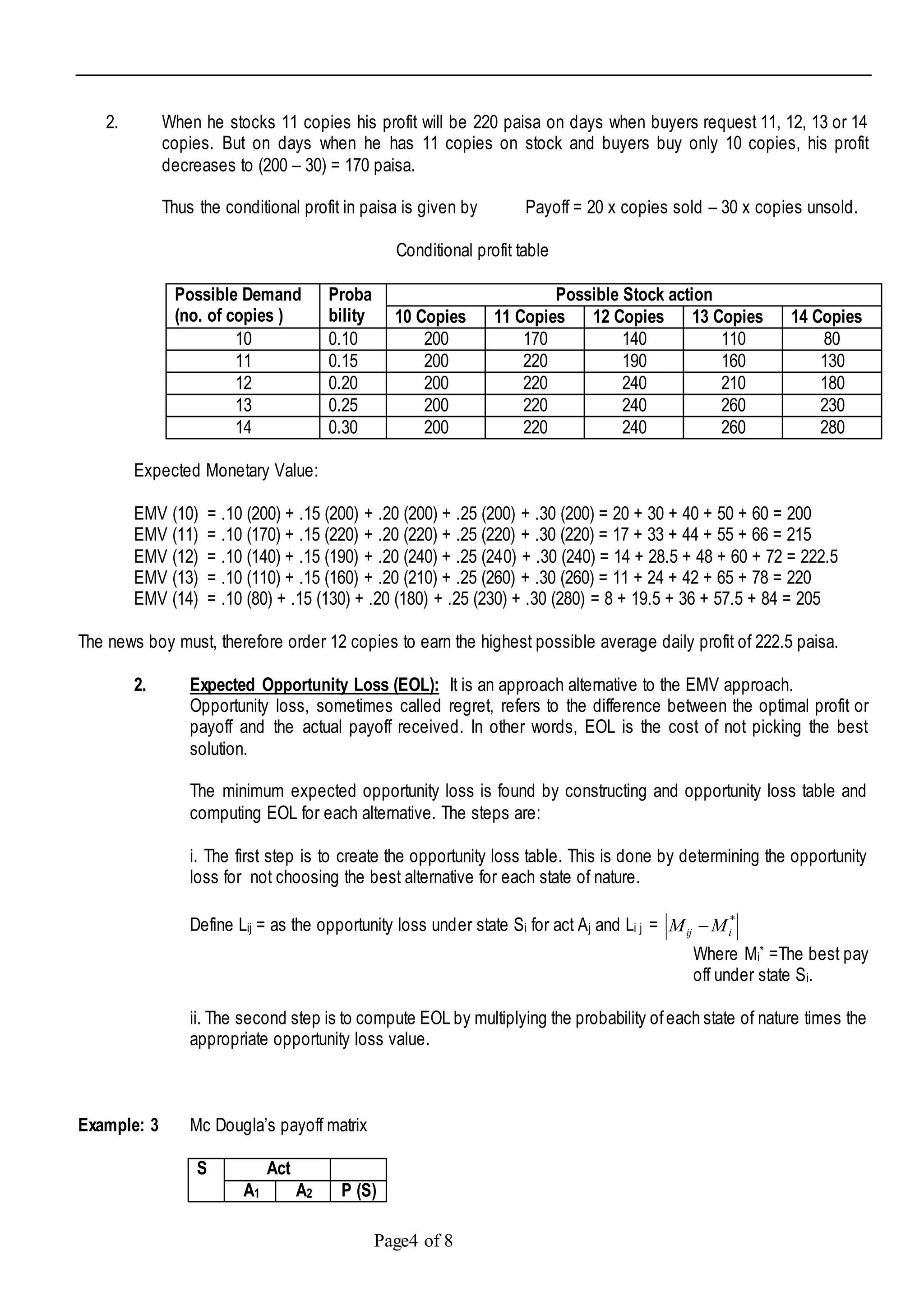 Page4 of 8
2. When he stocks 11 copies his profit will be 220 paisa on days when buyers request 11, 12, 13 or 14
copies. But on days when he has 11 copies on stock and buyers buy only 10 copies, his profit
decreases to (200 – 30) = 170 paisa.
Thus the conditional profit in paisa is given by Payoff = 20 x copies sold – 30 x copies unsold.
Conditional profit table
Possible Demand
(no. of copies )
Proba
bility
Possible Stock action
10 Copies 11 Copies 12 Copies 13 Copies 14 Copies
10 0.10 200 170 140 110 80
11 0.15 200 220 190 160 130
12 0.20 200 220 240 210 180
13 0.25 200 220 240 260 230
14 0.30 200 220 240 260 280
Expected Monetary Value:
EMV (10) = .10 (200) + .15 (200) + .20 (200) + .25 (200) + .30 (200) = 20 + 30 + 40 + 50 + 60 = 200
EMV (11) = .10 (170) + .15 (220) + .20 (220) + .25 (220) + .30 (220) = 17 + 33 + 44 + 55 + 66 = 215
EMV (12) = .10 (140) + .15 (190) + .20 (240) + .25 (240) + .30 (240) = 14 + 28.5 + 48 + 60 + 72 = 222.5
EMV (13) = .10 (110) + .15 (160) + .20 (210) + .25 (260) + .30 (260) = 11 + 24 + 42 + 65 + 78 = 220
EMV (14) = .10 (80) + .15 (130) + .20 (180) + .25 (230) + .30 (280) = 8 + 19.5 + 36 + 57.5 + 84 = 205
The news boy must, therefore order 12 copies to earn the highest possible average daily profit of 222.5 paisa.
2. Expected Opportunity Loss (EOL): It is an approach alternative to the EMV approach.
Opportunity loss, sometimes called regret, refers to the difference between the optimal profit or
payoff and the actual payoff received. In other words, EOL is the cost of not picking the best
solution.
The minimum expected opportunity loss is found by constructing and opportunity loss table and
computing EOL for each alternative. The steps are:
i. The first step is to create the opportunity loss table. This is done by determining the opportunity
loss for not choosing the best alternative for each state of nature.
Define Lij = as the opportunity loss under state Si for act Aj and Li j = *
iij MM 
Where Mi* =The best pay
off under state Si.
ii. The second step is to compute EOL by multiplying the probability ofeach state of nature times the
appropriate opportunity loss value.
Example: 3 Mc Dougla’s payoff matrix
S Act
A1 A2 P (S)
 