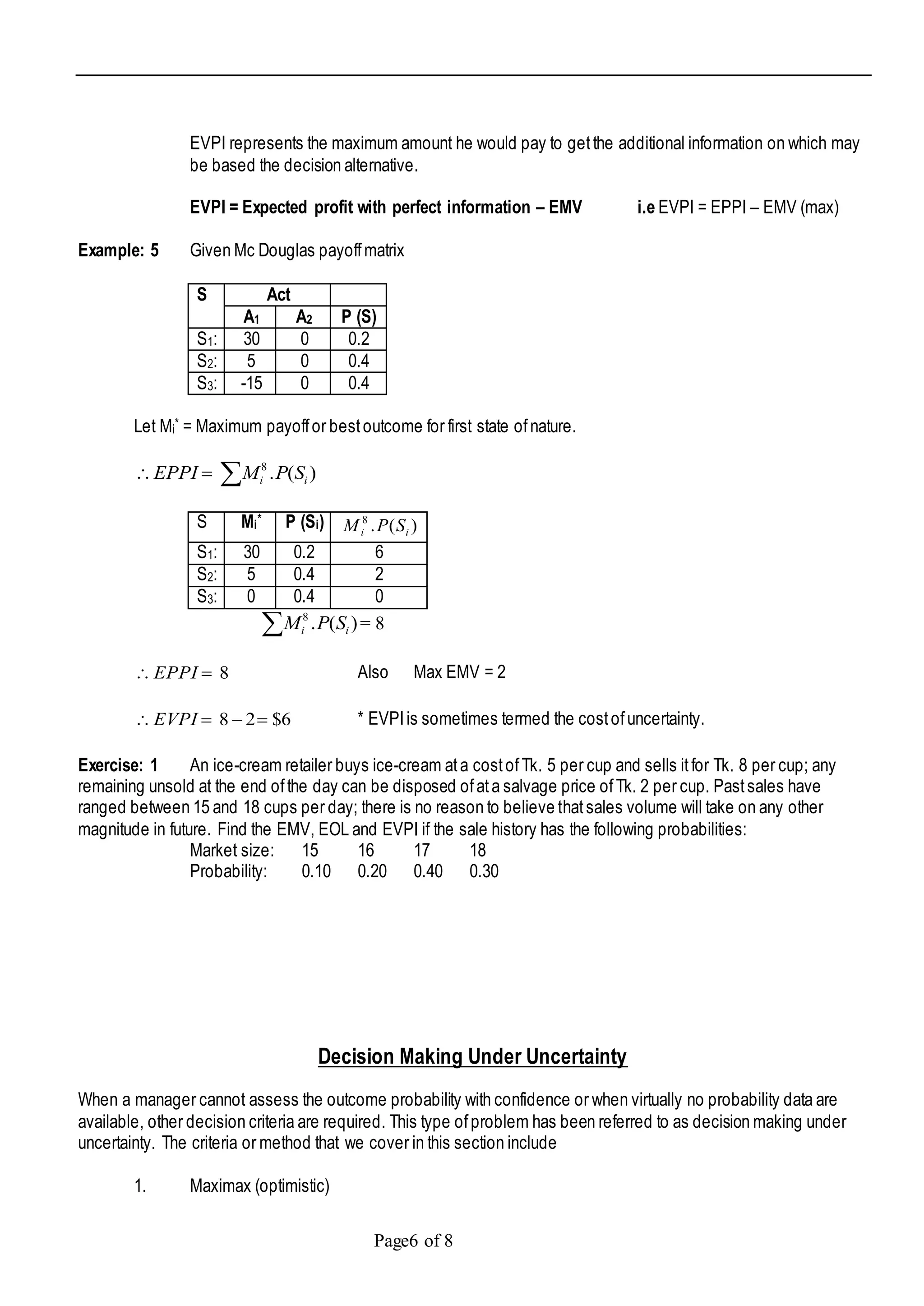 Page6 of 8
EVPI represents the maximum amount he would pay to getthe additional information on which may
be based the decision alternative.
EVPI = Expected profit with perfect information – EMV i.e EVPI = EPPI – EMV (max)
Example: 5 Given Mc Douglas payoffmatrix
S Act
A1 A2 P (S)
S1: 30 0 0.2
S2: 5 0 0.4
S3: -15 0 0.4
Let Mi* = Maximum payoffor bestoutcome for first state ofnature.
 )(.8
ii SPMEPPI
S Mi* P (Si) )(.8
ii SPM
S1: 30 0.2 6
S2: 5 0.4 2
S3: 0 0.4 0
 )(.8
ii SPM = 8
8 EPPI Also Max EMV = 2
6$28 EVPI * EVPIis sometimes termed the costofuncertainty.
Exercise: 1 An ice-cream retailer buys ice-cream ata costofTk. 5 per cup and sells itfor Tk. 8 per cup; any
remaining unsold at the end ofthe day can be disposed ofata salvage price ofTk. 2 per cup. Pastsales have
ranged between 15 and 18 cups per day; there is no reason to believe thatsales volume will take on any other
magnitude in future. Find the EMV, EOL and EVPI if the sale history has the following probabilities:
Market size: 15 16 17 18
Probability: 0.10 0.20 0.40 0.30
Decision Making Under Uncertainty
When a manager cannot assess the outcome probability with confidence or when virtually no probability data are
available, other decision criteria are required. This type ofproblem has been referred to as decision making under
uncertainty. The criteria or method that we cover in this section include
1. Maximax (optimistic)
 
