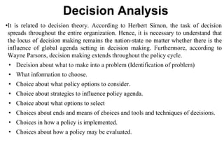 Decision Analysis
•It is related to decision theory. According to Herbert Simon, the task of decision
spreads throughout the entire organization. Hence, it is necessary to understand that
the locus of decision making remains the nation-state no matter whether there is the
influence of global agenda setting in decision making. Furthermore, according to
Wayne Parsons, decision making extends throughout the policy cycle.
• Decision about what to make into a problem (Identification of problem)
• What information to choose.
• Choice about what policy options to consider.
• Choice about strategies to influence policy agenda.
• Choice about what options to select
• Choices about ends and means of choices and tools and techniques of decisions.
• Choices in how a policy is implemented.
• Choices about how a policy may be evaluated.
 