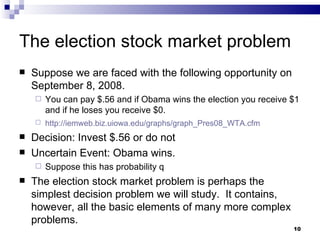 The election stock market problem Suppose we are faced with the following opportunity on September 8, 2008. You can pay $.56 and if Obama wins the election you receive $1 and if he loses you receive $0. http://iemweb.biz.uiowa.edu/graphs/graph_Pres08_WTA.cfm   Decision: Invest $.56 or do not Uncertain Event: Obama wins.  Suppose this has probability q The election stock market problem is perhaps the simplest decision problem we will study.  It contains, however, all the basic elements of many more complex problems. 