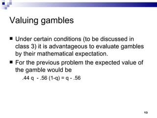 Valuing gambles  Under certain conditions (to be discussed in class 3) it is advantageous to evaluate gambles by their mathematical expectation. For the previous problem the expected value of the gamble would be .44  q  - .56 (1-q) = q - .56 