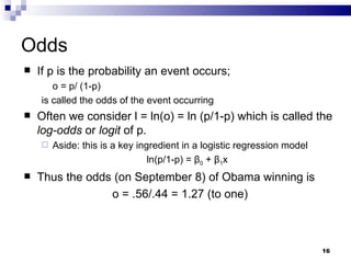 Odds If p is the probability an event occurs; o = p/ (1-p) is called the odds of the event occurring Often we consider l = ln(o) = ln (p/1-p) which is called the  log-odds  or  logit  of p. Aside: this is a key ingredient in a logistic regression model ln(p/1-p) =  β 0  +  β 1 x Thus the odds (on September 8) of Obama winning is o = .56/.44 = 1.27 (to one) 