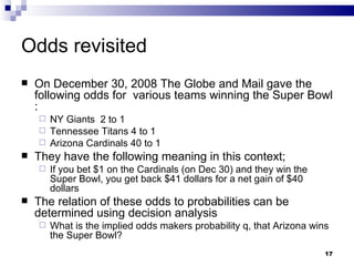 Odds revisited On December 30, 2008 The Globe and Mail gave the following odds for  various teams winning the Super Bowl : NY Giants  2 to 1 Tennessee Titans 4 to 1 Arizona Cardinals 40 to 1 They have the following meaning in this context; If you bet $1 on the Cardinals (on Dec 30) and they win the Super Bowl, you get back $41 dollars for a net gain of $40 dollars The relation of these odds to probabilities can be determined using decision analysis What is the implied odds makers probability q, that Arizona wins the Super Bowl? 