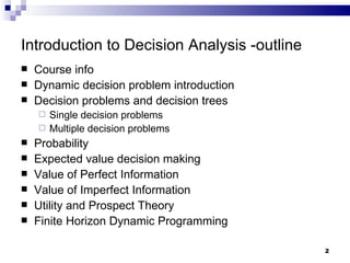 Introduction to Decision Analysis -outline Course info Dynamic decision problem introduction Decision problems and decision trees Single decision problems  Multiple decision problems Probability Expected value decision making Value of Perfect Information Value of Imperfect Information Utility and Prospect Theory Finite Horizon Dynamic Programming 