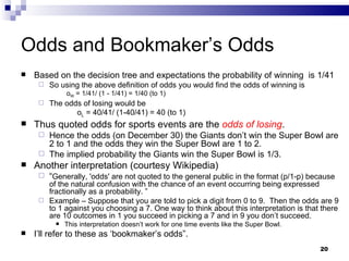 Odds and Bookmaker’s Odds Based on the decision tree and expectations the probability of winning  is 1/41 So using the above definition of odds you would find the odds of winning is   o W  = 1/41/ (1 - 1/41) = 1/40 (to 1) The odds of losing would be  o L  = 40/41/ (1-40/41) = 40 (to 1) Thus quoted odds for sports events are the  odds of losing . Hence the odds (on December 30) the Giants don’t win the Super Bowl are 2 to 1 and the odds they win the Super Bowl are 1 to 2.  The implied probability the Giants win the Super Bowl is 1/3. Another interpretation (courtesy Wikipedia) “ Generally, 'odds' are not quoted to the general public in the format (p/1-p) because of the natural confusion with the chance of an event occurring being expressed fractionally as a probability. ” Example – Suppose that you are told to pick a digit from 0 to 9.  Then the odds are 9 to 1 against you choosing a 7. One way to think about this interpretation is that there are 10 outcomes in 1 you succeed in picking a 7 and in 9 you don’t succeed. This interpretation doesn’t work for one time events like the Super Bowl. I’ll refer to these as ‘bookmaker’s odds”. 