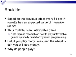 Roulette  Based on the previous table; every $1 bet in roulette has an expected value of  negative  $0.526. Thus roulette is an unfavorable game. Note there is research on how to play unfavorable games optimally based on dynamic programming. But; if you play many times, and the wheel is fair, you will lose money. Why do people play? 