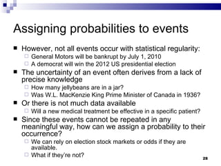 Assigning probabilities to events However, not all events occur with statistical regularity: General Motors will be bankrupt by July 1, 2010 A democrat will win the 2012 US presidential election The uncertainty of an event often derives from a lack of precise knowledge  How many jellybeans are in a jar? Was W.L. MacKenzie King Prime Minister of Canada in 1936? Or there is not much data available Will a new medical treatment be effective in a specific patient? Since these events cannot be repeated in any meaningful way, how can we assign a probability to their occurrence? We can rely on election stock markets or odds if they are available. What if they’re not? 