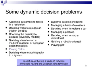 Some dynamic decision problems Assigning customers to tables in a restaurant Deciding when to release an auction on eBay Choosing the quantity to produce (inventory models) Deciding when to start a medical treatment or accept an organ transplant Playing Tetris Deciding when to add capacity to a system Dynamic patient scheduling Managing a bank of elevators Deciding when to replace a car Managing a portfolio Deciding when to stop a clinical trial Guiding a robot to a target Playing golf In each case there is a trade-off between immediate reward and uncertain long term gain 
