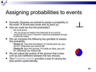 Assigning probabilities to events Example; Suppose we wished to assign a probability to the event “A thumb tack lands with its point up”  How we could we find this probability? We could guess. We can gauge our belief of the likelihood of an event by comparing it to a set of “standard” statistical probabilities through a reference lottery. We can compare the following two gambles to assess this probability: Choice A : Toss the thumbtack. If it lands point up, you win $1; otherwise you receive $0 Choice B : Spin the spinner, If it ends on blue, you win $1; otherwise you receive $0 We can adjust the portion of the spinner that is blue until we are indifferent between the two choices.  This  Probability spinner  provides a way of varying the blue portion systematically. 