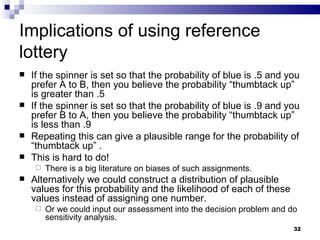 Implications of using reference lottery If the spinner is set so that the probability of blue is .5 and you prefer A to B, then you believe the probability “thumbtack up” is greater than .5 If the spinner is set so that the probability of blue is .9 and you prefer B to A, then you believe the probability “thumbtack up” is less than .9 Repeating this can give a plausible range for the probability of “thumbtack up” . This is hard to do! There is a big literature on biases of such assignments. Alternatively we could construct a distribution of plausible values for this probability and the likelihood of each of these values instead of assigning one number. Or we could input our assessment into the decision problem and do sensitivity analysis. 