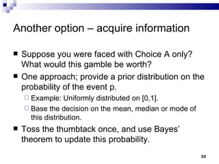 Another option – acquire information Suppose you were faced with Choice A only?  What would this gamble be worth? One approach; provide a prior distribution on the probability of the event p.  Example: Uniformly distributed on [0,1]. Base the decision on the mean, median or mode of this distribution. Toss the thumbtack once, and use Bayes’ theorem to update this probability.  