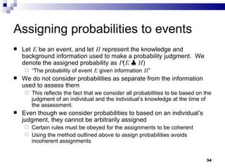 Assigning probabilities to events Let  E  be an event, and let  H  represent the knowledge and background information used to make a probability judgment.  We denote the assigned probability as  P ( E   |   H ) “ The probability of event  E  given information  H ” We do not consider probabilities as separate from the information used to assess them This reflects the fact that we consider all probabilities to be based on the judgment of an individual and the individual’s knowledge at the time of the assessment. Even though we consider probabilities to based on an individual’s judgment, they cannot be arbitrarily assigned Certain rules must be obeyed for the assignments to be coherent Using the method outlined above to assign probabilities avoids incoherent assignments 