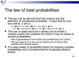 The law of total probabilities This law can be derived from the axioms and the definition of conditional probability.  It says that for any two events  A  and  E , P ( A   |   H )=  P ( A  and  E   |   H ) +  P ( A  and  E c   |   H )   =  P ( A   |   E  and  H ) • P ( E   |   H ) +  P ( A   |   E c  and  H )  •  P ( E c   |   H ) This law is useful because it allows one to divide a complex event into subparts for which it may be easier to assess probabilities.  Also it generalizes to more than just conditioning on E and E c. We can replace it by any set (or continuum) of events that partitions the sample space. It is used widely in probability theory to compute complex probabilities and is fundamental for evaluating Markov chains 