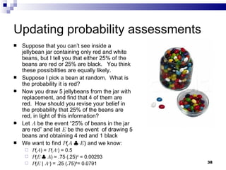 Updating probability assessments Suppose that you can’t see inside a jellybean jar containing only red and white beans, but I tell you that either 25% of the beans are red or 25% are black.  You think these possibilities are equally likely. Suppose I pick a bean at random.  What is the probability it is red? Now you draw 5 jellybeans from the jar with replacement, and find that 4 of them are red.  How should you revise your belief in the probability that 25% of the beans are red, in light of this information? Let  A  be the event “25% of beans in the jar are red” and let  E  be the event  of drawing 5 beans and obtaining 4 red and 1 black  We want to find  P ( A   |   E ) and we know: P ( A ) =  P ( A c ) = 0.5 P ( E   |   A ) = .75 (.25) 4  = 0.00293 P ( E  |  A c ) = .25 (.75) 4 = 0.0791 