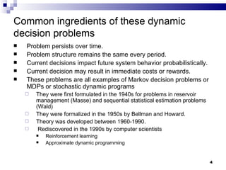 Common ingredients of these dynamic decision problems Problem persists over time.  Problem structure remains the same every period. Current decisions impact future system behavior probabilistically. Current decision may result in immediate costs or rewards. These problems are all examples of Markov decision problems or MDPs or stochastic dynamic programs They were first formulated in the 1940s for problems in reservoir management (Masse) and sequential statistical estimation problems (Wald) They were formalized in the 1950s by Bellman and Howard. Theory was developed between 1960-1990.  Rediscovered in the 1990s by computer scientists  Reinforcement learning Approximate dynamic programming 