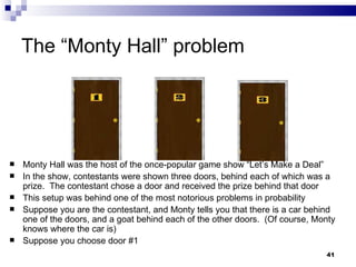 The “Monty Hall” problem Monty Hall was the host of the once-popular game show “Let’s Make a Deal” In the show, contestants were shown three doors, behind each of which was a prize.  The contestant chose a door and received the prize behind that door This setup was behind one of the most notorious problems in probability Suppose you are the contestant, and Monty tells you that there is a car behind one of the doors, and a goat behind each of the other doors.  (Of course, Monty knows where the car is) Suppose you choose door #1 