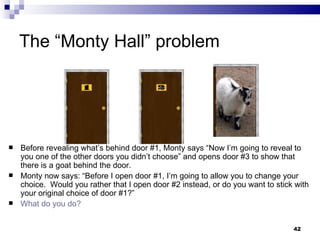 The “Monty Hall” problem Before revealing what’s behind door #1, Monty says “Now I’m going to reveal to you one of the other doors you didn’t choose” and opens door #3 to show that there is a goat behind the door. Monty now says: “Before I open door #1, I’m going to allow you to change your choice.  Would you rather that I open door #2 instead, or do you want to stick with your original choice of door #1?” What do you do? 