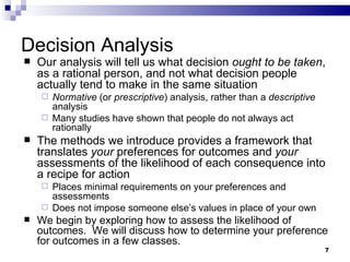 Decision Analysis Our analysis will tell us what decision  ought to be taken , as a rational person, and not what decision people actually tend to make in the same situation Normative  (or  prescriptive ) analysis, rather than a  descriptive  analysis  Many studies have shown that people do not always act rationally  The methods we introduce provides a framework that translates  your  preferences for outcomes and  your  assessments of the likelihood of each consequence into a recipe for action Places minimal requirements on your preferences and assessments Does not impose someone else’s values in place of your own We begin by exploring how to assess the likelihood of outcomes.  We will discuss how to determine your preference for outcomes in a few classes. 