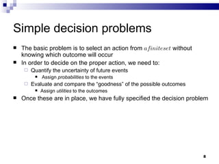 Simple decision problems The basic problem is to select an action from  a finite set  without knowing which outcome will occur In order to decide on the proper action, we need to: Quantify the uncertainty of future events Assign  probabilities  to the events Evaluate and compare the “goodness” of the possible outcomes  Assign  utilities  to the outcomes Once these are in place, we have fully specified the decision problem 