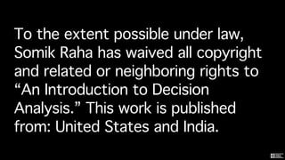 To the extent possible under law,
Somik Raha has waived all copyright
and related or neighboring rights to
“An Introduction to Decision
Analysis.” This work is published
from: United States and India.
 