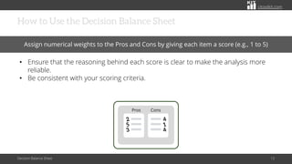 citoolkit.com
citoolkit.com
citoolkit.com
How to Use the Decision Balance Sheet
Decision Balance Sheet 13
Assign numerical weights to the Pros and Cons by giving each item a score (e.g., 1 to 5)
• Ensure that the reasoning behind each score is clear to make the analysis more
reliable.
• Be consistent with your scoring criteria.
Cons
Pros
 