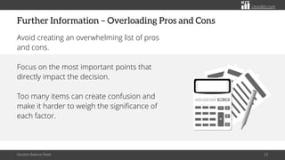 citoolkit.com
citoolkit.com
citoolkit.com
Further Information – Overloading Pros and Cons
Avoid creating an overwhelming list of pros
and cons.
Focus on the most important points that
directly impact the decision.
Too many items can create confusion and
make it harder to weigh the significance of
each factor.
Decision Balance Sheet 23
 
