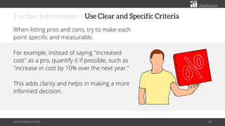 citoolkit.com
citoolkit.com
citoolkit.com
Further Information – Use Clear and Specific Criteria
When listing pros and cons, try to make each
point specific and measurable.
For example, instead of saying "increased
cost" as a pro, quantify it if possible, such as
"increase in cost by 10% over the next year.“
This adds clarity and helps in making a more
informed decision.
Decision Balance Sheet 24
 