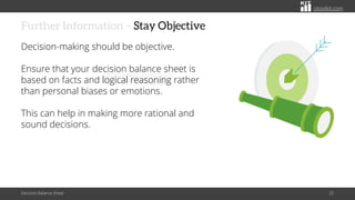 citoolkit.com
citoolkit.com
citoolkit.com
Further Information – Stay Objective
Decision-making should be objective.
Ensure that your decision balance sheet is
based on facts and logical reasoning rather
than personal biases or emotions.
This can help in making more rational and
sound decisions.
Decision Balance Sheet 25
 