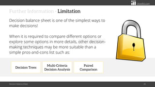 citoolkit.com
citoolkit.com
citoolkit.com
Paired
Comparison
Decision Trees
Multi-Criteria
Decision Analysis
Further Information - Limitation
Decision balance sheet is one of the simplest ways to
make decisions!
When it is required to compare different options or
explore some options in more details, other decision-
making techniques may be more suitable than a
simple pros-and-cons list such as:
Decision Balance Sheet 26
 