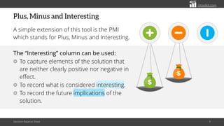 citoolkit.com
citoolkit.com
citoolkit.com
Plus, Minus and Interesting
A simple extension of this tool is the PMI
which stands for Plus, Minus and Interesting.
The “Interesting” column can be used:
To capture elements of the solution that
are neither clearly positive nor negative in
effect.
To record what is considered interesting.
To record the future implications of the
solution.
Decision Balance Sheet 9
 