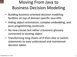 Moving From Java to Business Decision Modeling 
•Building business-oriented decision modeling facilities on top of domain-specific Java APIs 
•Hiding object-orientation, complex embedding, and pure programming constructs 
•No new classes but rather a business glossary connected to existing object 
•Transforming long chains of if-then-else or switch- statements to easy understood and maintained decision tables 
6 
© OpenRules, Inc. 2014  