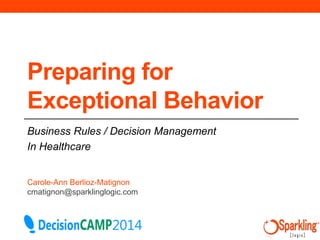 Preparing for 
Exceptional Behavior 
Business Rules / Decision Management 
In Healthcare 
Carole-Ann Berlioz-Matignon 
cmatignon@sparklinglogic.com 
 