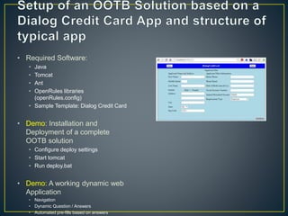 • Required Software: 
• Java 
• Tomcat 
• Ant 
• OpenRules libraries 
(openRules.config) 
• Sample Template: Dialog Credit Card 
• Demo: Installation and 
Deployment of a complete 
OOTB solution 
• Configure deploy settings 
• Start tomcat 
• Run deploy.bat 
• Demo: A working dynamic web 
Application 
• Navigation 
• Dynamic Question / Answers 
• Automated pre-fills based on answers 
 