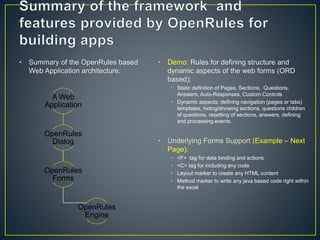• Summary of the OpenRules based 
Web Application architecture. 
A Web 
Application 
OpenRules 
Dialog 
OpenRules 
Forms 
OpenRules 
Engine 
• Demo: Rules for defining structure and 
dynamic aspects of the web forms (ORD 
based): 
• Static definition of Pages, Sections, Questions, 
Answers, Auto-Responses, Custom Controls 
• Dynamic aspects: defining navigation (pages or tabs) 
templates, hiding/showing sections, questions children 
of questions, resetting of sections, answers, defining 
and processing events. 
• Underlying Forms Support (Example – Next 
Page): 
• <F> tag for data binding and actions 
• <C> tag for including any code 
• Layout marker to create any HTML content 
• Method marker to write any java based code right within 
the excel 
 