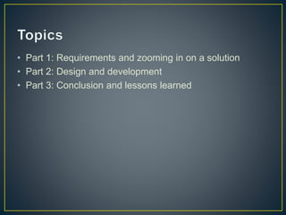 • Part 1: Requirements and zooming in on a solution 
• Part 2: Design and development 
• Part 3: Conclusion and lessons learned 
 