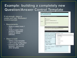 If not enough, steps to 
create your own: Multiselect 
Control example 
• Requirements: 
• Ability to select more 1 
entry 
• Ability to open / hide 
sections / questions 
based on values 
selected. 
• Steps to build 
• Define a new template 
• Call it using configuration 
• Enhance with JS/CSS 
behavior - just as any 
other template. 
 