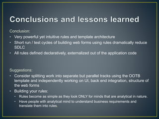 Conclusion: 
• Very powerful yet intuitive rules and template architecture 
• Short run / test cycles of building web forms using rules dramatically reduce 
SDLC 
• All rules defined declaratively, externalized out of the application code 
Suggestions: 
• Consider splitting work into separate but parallel tracks using the OOTB 
template and independently working on UI, back end integration, structure of 
the web forms 
• Building your rules: 
• Rules become as simple as they look ONLY for minds that are analytical in nature. 
• Have people with analytical mind to understand business requirements and 
translate them into rules. 
 