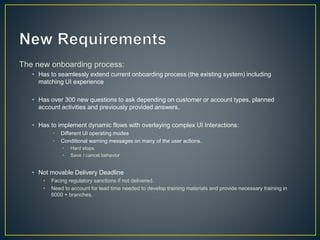 The new onboarding process: 
• Has to seamlessly extend current onboarding process (the existing system) including 
matching UI experience 
• Has over 300 new questions to ask depending on customer or account types, planned 
account activities and previously provided answers. 
• Has to implement dynamic flows with overlaying complex UI Interactions: 
• Different UI operating modes 
• Conditional warning messages on many of the user actions. 
• Hard stops 
• Save / cancel behavior 
• Not movable Delivery Deadline 
• Facing regulatory sanctions if not delivered. 
• Need to account for lead time needed to develop training materials and provide necessary training in 
6000 + branches. 
 