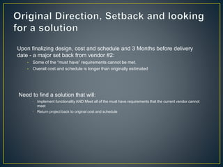 Upon finalizing design, cost and schedule and 3 Months before delivery 
date - a major set back from vendor #2: 
• Some of the “must have” requirements cannot be met. 
• Overall cost and schedule is longer than originally estimated 
Need to find a solution that will: 
 Implement functionality AND Meet all of the must have requirements that the current vendor cannot 
meet 
 Return project back to original cost and schedule 
 