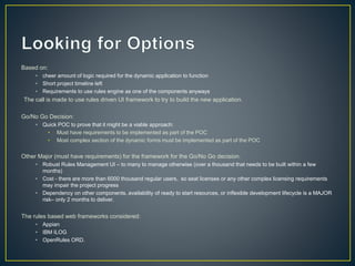 Based on: 
• cheer amount of logic required for the dynamic application to function 
• Short project timeline left 
• Requirements to use rules engine as one of the components anyways 
The call is made to use rules driven UI framework to try to build the new application. 
Go/No Go Decision: 
• Quick POC to prove that it might be a viable approach: 
• Must have requirements to be implemented as part of the POC 
• Most complex section of the dynamic forms must be implemented as part of the POC 
Other Major (must have requirements) for the framework for the Go/No Go decision. 
• Robust Rules Management UI – to many to manage otherwise (over a thousand that needs to be built within a few 
months) 
• Cost - there are more than 6000 thousand regular users, so seat licenses or any other complex licensing requirements 
may impair the project progress 
• Dependency on other components, availability of ready to start resources, or inflexible development lifecycle is a MAJOR 
risk– only 2 months to deliver. 
The rules based web frameworks considered: 
• Appian 
• IBM ILOG 
• OpenRules ORD. 
 