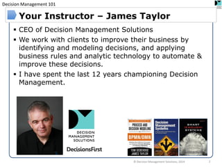 Decision Management 101 
CEO of Decision Management Solutions 
We work with clients to improve their business by identifying and modeling decisions, and applying business rules and analytic technology to automate & improve these decisions. 
I have spent the last 12 years championing Decision Management. 
Your Instructor – James Taylor 
© Decision Management Solutions, 2014 
2  
