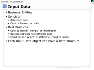 Decision Management 101 
Business Entities 
Consider 
Reference data 
Case or transaction data 
Best Practices 
Stick to logical “clumps” of information 
Business objects not technical ones 
Could be one system or database, could be many 
Each Input Data object can have a data structure 
Input Data 
© Decision Management Solutions, 2014 
27  