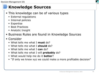 Decision Management 101 
This knowledge can be of various types 
External regulations 
Internal policies 
Expertise 
Best Practices 
Analytic Insight 
Business Rules are found in Knowledge Sources 
Consider 
What tells me what I must do? 
What tells me what I should do? 
What tells me what I can do? 
What tells me what I will probably do? 
What would help me do it better? 
“If only we knew xyz we could make a more profitable decision” 
Knowledge Sources 
© Decision Management Solutions, 2014 
30  