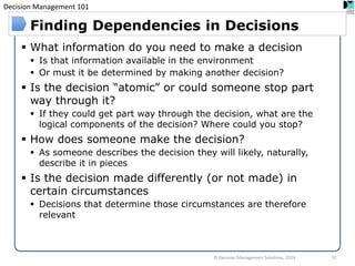 Decision Management 101 
© Decision Management Solutions, 2014 
32 
Finding Dependencies in Decisions 
What information do you need to make a decision 
Is that information available in the environment 
Or must it be determined by making another decision? 
Is the decision “atomic” or could someone stop part way through it? 
If they could get part way through the decision, what are the logical components of the decision? Where could you stop? 
How does someone make the decision? 
As someone describes the decision they will likely, naturally, describe it in pieces 
Is the decision made differently (or not made) in certain circumstances 
Decisions that determine those circumstances are therefore relevant 
 
