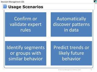 Decision Management 101 
© Decision Management Solutions, 2014 
55 
Usage Scenarios 
Confirm or validate expert rules 
Automatically discover patterns in data 
Identify segments or groups with similar behavior 
Predict trends or likely future behavior  
