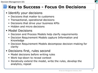 Decision Management 101 
Identify your decisions 
Decisions that matter to customers 
Transactional, operational decisions 
Decisions that drive your business KPIs 
Hidden and micro decisions 
Model Decisions 
Decision and Process Models help clarify requirements 
Decision Requirement Models capture Information and Knowledge 
Decision Requirement Models decompose decision-making for clarity 
Decisions first, rules second 
Model decisions before writing rules 
Work top-down to reveal context 
Iteratively extend the model, write the rules, develop the analytics, repeat 
Key to Success - Focus On Decisions 
© Decision Management Solutions, 2014 
62  