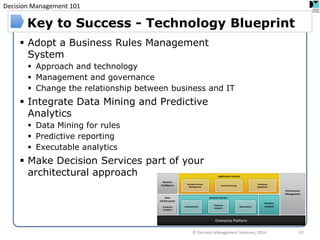 Decision Management 101 
© Decision Management Solutions, 2014 
63 
Key to Success - Technology Blueprint 
Adopt a Business Rules Management System 
Approach and technology 
Management and governance 
Change the relationship between business and IT 
Integrate Data Mining and Predictive Analytics 
Data Mining for rules 
Predictive reporting 
Executable analytics 
Make Decision Services part of your architectural approach 
Performance 
Management 
Enterprise Platform 
Business 
Intelligence 
Data 
Infrastructure 
Application Context 
Decision Service 
Decision 
Analysis 
Business Rules 
Predictive 
Analytics 
Optimization 
Business Process 
Management 
Event Processing 
Enterprise Application 
Predictive 
Analytics  